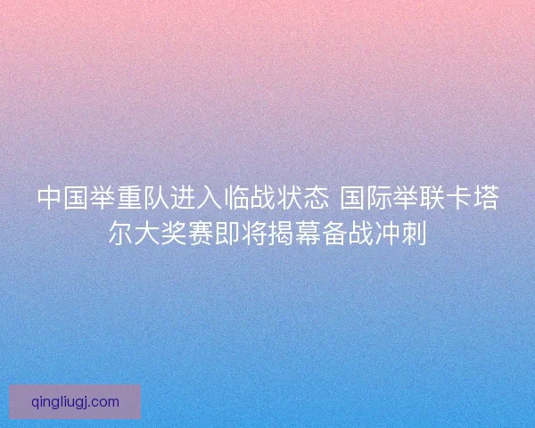 中国举重队进入临战状态 国际举联卡塔尔大奖赛即将揭幕备战冲刺